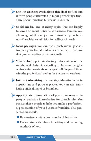 ¾	
Use the websites available in this field to find and
inform people interested in buying or selling a fran-
chise about franchise businesses available.
¾	
Social media: one of many topics that are largely
followed on social networks is business. You can take
advantage of this subject and introduce your busi-
ness franchise capabilities for selling a branch.
¾	
News packages: you can use it professionally to in-
troduce your brand and in a corner of it mention
that you have a few branches to offer.
¾	
Your website: put introductory information on the
website and design it according to the search engine
optimization methods and explain all the possibilities
with the professional design for the branch vendees.
¾	
Internet advertising: by inserting advertisements in
appropriate and popular places, you can start mar-
keting and selling your branches.
¾	
Appropriate presentation of your business: some
people specialize in marketing for branch sales. You
can ask these people to help you make a profession-
al presentation of your business franchise. This pre-
sentation should:
ƒ	
Be consistent with your brand and franchise.
ƒ	
Harmonize with other advertising and marketing
methods of you.
Smart Franchise
70
 