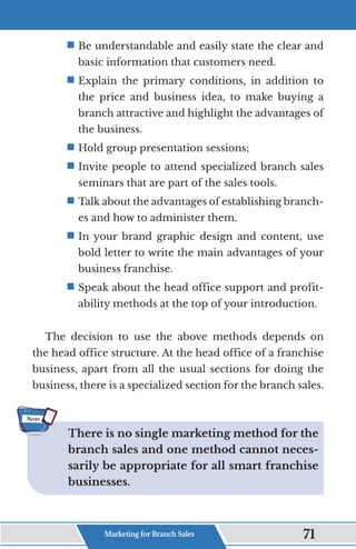ƒ	
Be understandable and easily state the clear and
basic information that customers need.
ƒ	
Explain the primary conditions, in addition to
the price and business idea, to make buying a
branch attractive and highlight the advantages of
the business.
ƒ	
Hold group presentation sessions;
ƒ	
Invite people to attend specialized branch sales
seminars that are part of the sales tools.
ƒ	
Talk about the advantages of establishing branch-
es and how to administer them.
ƒ	
In your brand graphic design and content, use
bold letter to write the main advantages of your
business franchise.
ƒ	
Speak about the head office support and profit-
ability methods at the top of your introduction.
The decision to use the above methods depends on
the head office structure. At the head office of a franchise
business, apart from all the usual sections for doing the
business, there is a specialized section for the branch sales.
There is no single marketing method for the
branch sales and one method cannot neces-
sarily be appropriate for all smart franchise
businesses.
Note
Marketing for Branch Sales 71
 