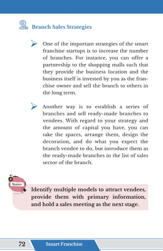 2.	
2.	Branch Sales Strategies
¾	
One of the important strategies of the smart
franchise startups is to increase the number
of branches. For instance, you can offer a
partnership to the shopping malls such that
they provide the business location and the
business itself is invested by you as the fran-
chise owner and sell the branch to others in
the long term.
¾	
Another way is to establish a series of
branches and sell ready-made branches to
vendees. With regard to your strategy and
the amount of capital you have, you can
take the spaces, arrange them, design the
decoration, and do what you expect the
branch vendee to do, but introduce them as
the ready-made branches in the list of sales
sector of the branch.
Identify multiple models to attract vendees,
provide them with primary information,
and hold a sales meeting as the next stage.
Notice
Smart Franchise
72
 