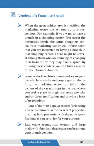 3.	
3.	Vendees of a Franchise Branch
¾	
When the geographical area is specified, the
marketing sector can act smartly to attract
vendees. For example, if you want to have a
branch in a shopping center, first target the
businesses inside the same shopping cen-
ter. Your marketing sector will inform them
that you are interested in having a branch in
that shopping center. There might be sever-
al among them who are thinking of changing
their business or they may have a space. By
offering these centers, you can find a vendee
for your business branch.
¾	
Some of the franchise's main vendees are peo-
ple who have ready and empty spaces; there-
fore, the marketing sector can inform the
owners of the vacant shops in the area where
you seek a place through real estate agencies
and/or direct notification and provide a basis
of negotiations.
One of the most popular choices for locating
a franchise business is the owners of properties
that may have properties with the same speci-
fications as you consider for your purpose.
¾	
Real estate agents, mall owners, and large
malls with abundant dead space can be among
your branch vendees.
Marketing for Branch Sales 73
 