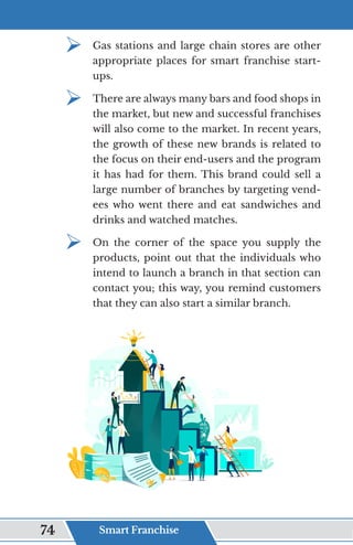 ¾	
Gas stations and large chain stores are other
appropriate places for smart franchise start-
ups.
¾	
There are always many bars and food shops in
the market, but new and successful franchises
will also come to the market. In recent years,
the growth of these new brands is related to
the focus on their end-users and the program
it has had for them. This brand could sell a
large number of branches by targeting vend-
ees who went there and eat sandwiches and
drinks and watched matches.
¾	
On the corner of the space you supply the
products, point out that the individuals who
intend to launch a branch in that section can
contact you; this way, you remind customers
that they can also start a similar branch.
Smart Franchise
74
 