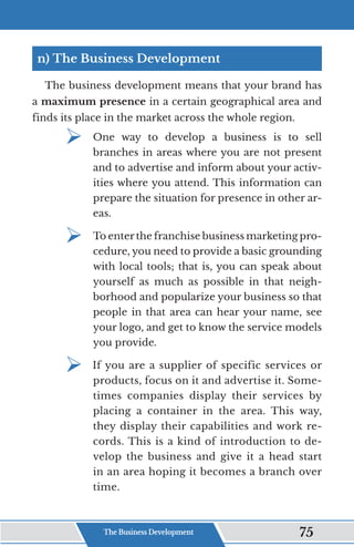 n) The Business Development
The business development means that your brand has
a maximum presence in a certain geographical area and
finds its place in the market across the whole region.
¾	
One way to develop a business is to sell
branches in areas where you are not present
and to advertise and inform about your activ-
ities where you attend. This information can
prepare the situation for presence in other ar-
eas.
¾	
To enter the franchise business marketing pro-
cedure, you need to provide a basic grounding
with local tools; that is, you can speak about
yourself as much as possible in that neigh-
borhood and popularize your business so that
people in that area can hear your name, see
your logo, and get to know the service models
you provide.
¾	
If you are a supplier of specific services or
products, focus on it and advertise it. Some-
times companies display their services by
placing a container in the area. This way,
they display their capabilities and work re-
cords. This is a kind of introduction to de-
velop the business and give it a head start
in an area hoping it becomes a branch over
time.
The Business Development 75
 