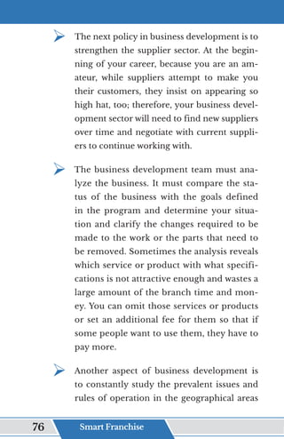 ¾	
The next policy in business development is to
strengthen the supplier sector. At the begin-
ning of your career, because you are an am-
ateur, while suppliers attempt to make you
their customers, they insist on appearing so
high hat, too; therefore, your business devel-
opment sector will need to find new suppliers
over time and negotiate with current suppli-
ers to continue working with.
¾	
The business development team must ana-
lyze the business. It must compare the sta-
tus of the business with the goals defined
in the program and determine your situa-
tion and clarify the changes required to be
made to the work or the parts that need to
be removed. Sometimes the analysis reveals
which service or product with what specifi-
cations is not attractive enough and wastes a
large amount of the branch time and mon-
ey. You can omit those services or products
or set an additional fee for them so that if
some people want to use them, they have to
pay more.
¾	
Another aspect of business development is
to constantly study the prevalent issues and
rules of operation in the geographical areas
Smart Franchise
76
 
