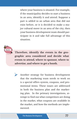 where your business is situated. For example,
if the municipality decides to start a business
in an area, identify it and attend. Suppose a
part is added to an urban area that did not
exist before, or it is decided to make a ma-
jor cultural move in an area of the city, then
your business development team should par-
ticipate in it and take full advantage of this
situation.
Therefore, identify the events in the geo-
graphic area considered and decide what
events to attend, where to sponsor, where to
advertise, and where to get a booth.
¾	
Another strategy for business development
that the marketing team needs to work on
is a special offers system, coupons, and pro-
motional items. These issues are addressed
in both the business plan and the market-
ing plan. In the primary investigations, at-
tempt to find out what competitors are doing
in the market, what coupons are available in
the market, and how the methods are imple-
mented.
Notice
The Business Development 77
 