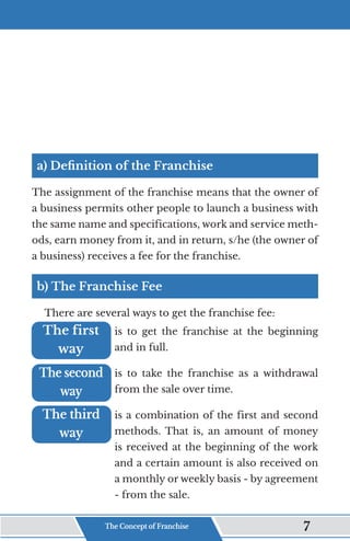 a) Definition of the Franchise
The assignment of the franchise means that the owner of
a business permits other people to launch a business with
the same name and specifications, work and service meth-
ods, earn money from it, and in return, s/he (the owner of
a business) receives a fee for the franchise.
b) The Franchise Fee
There are several ways to get the franchise fee:
is to get the franchise at the beginning
and in full.
is to take the franchise as a withdrawal
from the sale over time.
is a combination of the first and second
methods. That is, an amount of money
is received at the beginning of the work
and a certain amount is also received on
a monthly or weekly basis - by agreement
- from the sale.
The first
The first
way
way
The second
The second
way
way
The third
The third
way
way
The Concept of Franchise 7
 