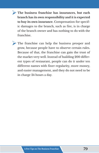 ¾	
The business franchise has insurances, but each
branch has its own responsibility and it is expected
to buy its own insurance. Compensation for specif-
ic damages to the branch, such as fire, is in charge
of the branch owner and has nothing to do with the
franchise.
¾	
The franchise can help the business prosper and
grow, because people have to observe certain rules.
Because of that, the franchise can gain the trust of
the market very well. Instead of building 200 differ-
ent types of restaurant, people can do it under ten
different names with finer regularity, more money,
and easier management, and they do not need to be
in charge 24 hours a day.
A Few Tips on The Business Franchise 79
 