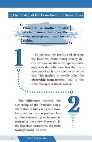 c) Ownership of the Franchise and Chain Stores
Franchise is another model
of chain stores that enjoy the
same management and own-
ership.
To increase the profits and develop
the business, chain stores usually de-
cide to maintain the same type of stores,
only with the difference that the man-
agement of each store is left to someone
else. This method is literally called the
ownership-management; that is, the
store manager is also its owner.
The difference between the
ownership of the franchise and a
chain store is that each chain store
has a manager who is paid and has
no direct ownership or interest in
managing the store. However, in
the franchise ownership, the store
manager owns the store.
Smart Franchise
8
 