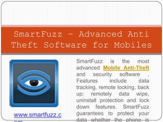 SmartFuzz – Advanced Anti
Theft Software for Mobiles
                  SmartFuzz is the most
                  advanced Mobile Anti-Theft
                  and security software .
                  Features      include     data
                  tracking, remote locking, back
                  up; remotely data wipe,
                  uninstall protection and lock
                  down features. SmartFuzz
www.smartfuzz.c   guarantees to protect your
                  data whether the phone is
 