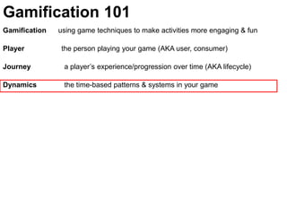 Gamification 101Gamification      using game techniques to make activities more engaging & funPlayer	               the person playing your game (AKA user, consumer)Journey  	  a player’s experience/progression over time (AKA lifecycle)Dynamics	  the time-based patterns & systems in your game