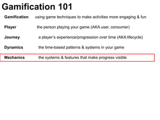 Gamification 101Gamification      using game techniques to make activities more engaging & funPlayer	               the person playing your game (AKA user, consumer)Journey  	  a player’s experience/progression over time (AKA lifecycle)Dynamics	  the time-based patterns & systems in your gameMechanics 	  the systems & features that make progress visible 