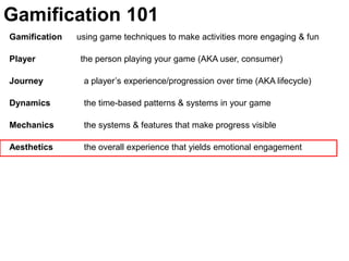 Gamification 101Gamification      using game techniques to make activities more engaging & funPlayer	               the person playing your game (AKA user, consumer)Journey  	  a player’s experience/progression over time (AKA lifecycle)Dynamics	  the time-based patterns & systems in your gameMechanics 	  the systems & features that make progress visible Aesthetics 	  the overall experience that yields emotional engagement