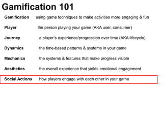 Gamification 101Gamification      using game techniques to make activities more engaging & funPlayer	               the person playing your game (AKA user, consumer)Journey  	  a player’s experience/progression over time (AKA lifecycle)Dynamics	  the time-based patterns & systems in your gameMechanics 	  the systems & features that make progress visible Aesthetics 	  the overall experience that yields emotional engagementSocial Actions	  how players engage with each other in your game