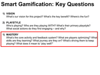 Smart Gamification: Key QuestionsVISIONWhat’s our vision for this project? What’s the key benefit? Where’s the fun?PLAYSTYLE Who’s playing? Who are they playing WITH? What’s their primary playstyle? What social actions do they find engaging – and why? MASTERYWhat’s the core activity and feedback system? What are players optimizing? What skills are they learning? What journey are they on? What’s driving them to keep playing? What does it mean to “play well?” 
