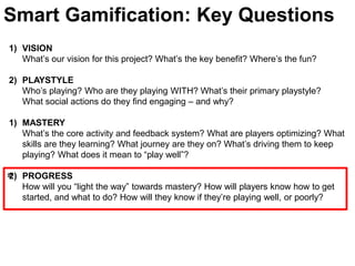 Smart Gamification: Key QuestionsVISIONWhat’s our vision for this project? What’s the key benefit? Where’s the fun?PLAYSTYLE Who’s playing? Who are they playing WITH? What’s their primary playstyle? What social actions do they find engaging – and why? MASTERYWhat’s the core activity and feedback system? What are players optimizing? What skills are they learning? What journey are they on? What’s driving them to keep playing? What does it mean to “play well”? PROGRESSHow will you “light the way” towards mastery? How will players know how to get started, and what to do? How will they know if they’re playing well, or poorly?≈