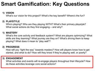 Smart Gamification: Key QuestionsVISIONWhat’s our vision for this project? What’s the key benefit? Where’s the fun?PLAYSTYLE Who’s playing? Who are they playing WITH? What’s their primary playstyle? What social actions do they find engaging – and why? MASTERYWhat’s the core activity and feedback system? What are players optimizing? What skills are they learning? What journey are they on? What’s driving them to keep playing? What does it mean to “play well”? PROGRESSHow will you “light the way” towards mastery? How will players know how to get started, and what to do? How will they know if they’re playing well, or poorly?ENGAGEMENT	What activities and events will re-engage players throughout their lifecycle? How do these activities leverage core social actions?  