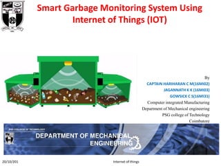 Smart Garbage Monitoring System Using
Internet of Things (IOT)
By
CAPTAIN HARIHARAN C M(16MI02)
JAGANNATH K K (16MI03)
GOWSICK C S(16MI31)
Computer integrated Manufacturing
Department of Mechanical engineering
PSG college of Technology
Coimbatore
20/10/201 Internet of things
 