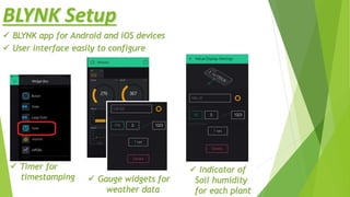 BLYNK Setup
 BLYNK app for Android and iOS devices
 User interface easily to configure
 Timer for
timestamping  Gauge widgets for
weather data
 Indicator of
Soil humidity
for each plant
 