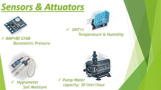 Sensors & Attuators
 DHT11
Temperature & Humidity
 Hygrometer
Soil Moisture
 BMP180 GY68
Barometric Pressure
 Pump Water
capacity: 30 liter/hour
 