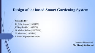 Design of iot based Smart Gardening System
Submitted by:
K. Dilip Kumar(11608137)
T. Nagi Reddy(11603651)
G. Madhu Sudhan(11602990)
N. Moonesh(11606166)
J. Jitesh Nagaraj(11603038)
Under the Guidance of:
Mr. Manoj Sindhwani
 