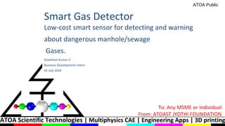 ATOA Scientific Technologies | Multiphysics CAE | Engineering Apps | 3D printing
Smart Gas Detector
Low-cost smart sensor for detecting and warning
about dangerous manhole/sewage
Gases.
Gowtham Kumar V
Business Development Intern
05 July 2018
To: Any MSME or Individual
From: ATOAST JYOTHI FOUNDATION
ATOA Public
 