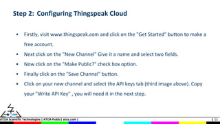 ATOA Scientific Technologies | ATOA Public| atoa.com | | 11
Step 2: Configuring Thingspeak Cloud
• Firstly, visit www.thingspeak.com and click on the "Get Started" button to make a
free account.
• Next click on the "New Channel" Give it a name and select two fields.
• Now click on the "Make Public?" check box option.
• Finally click on the "Save Channel" button.
• Click on your new channel and select the API keys tab (third image above). Copy
your "Write API Key" , you will need it in the next step.
 
