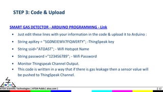 ATOA Scientific Technologies | ATOA Public| atoa.com | | 12
STEP 3: Code & Upload
SMART GAS DETECTOR - ARDUINO PROGRAMMING - Link
• Just edit these lines with your information in the code & upload it to Arduino :
• String apiKey = "5G0NEIEWV7FQWERTY"; -ThingSpeak key
• String ssid="ATOAST"; - Wifi Hotspot Name
• String password ="123456789"; - Wifi Password
• Monitor Thingspeak Channel Output.
• This code is written in a way that if there is gas leakage then a sensor value will
be pushed to ThingSpeak Channel.
 
