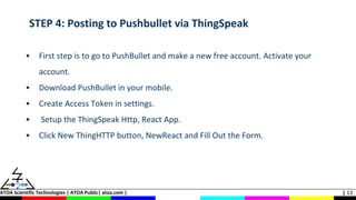 ATOA Scientific Technologies | ATOA Public| atoa.com | | 13
STEP 4: Posting to Pushbullet via ThingSpeak
• First step is to go to PushBullet and make a new free account. Activate your
account.
• Download PushBullet in your mobile.
• Create Access Token in settings.
• Setup the ThingSpeak Http, React App.
• Click New ThingHTTP button, NewReact and Fill Out the Form.
 