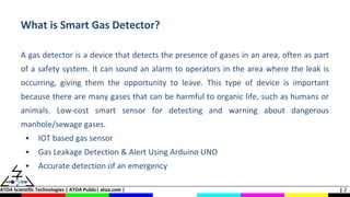 ATOA Scientific Technologies | ATOA Public| atoa.com | | 2
What is Smart Gas Detector?
A gas detector is a device that detects the presence of gases in an area, often as part
of a safety system. It can sound an alarm to operators in the area where the leak is
occurring, giving them the opportunity to leave. This type of device is important
because there are many gases that can be harmful to organic life, such as humans or
animals. Low-cost smart sensor for detecting and warning about dangerous
manhole/sewage gases.
• IOT based gas sensor
• Gas Leakage Detection & Alert Using Arduino UNO
• Accurate detection of an emergency
 