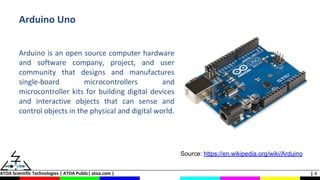 ATOA Scientific Technologies | ATOA Public| atoa.com | | 4
Arduino Uno
Arduino is an open source computer hardware
and software company, project, and user
community that designs and manufactures
single-board microcontrollers and
microcontroller kits for building digital devices
and interactive objects that can sense and
control objects in the physical and digital world.
Source: https://en.wikipedia.org/wiki/Arduino
 