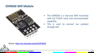 ATOA Scientific Technologies | ATOA Public| atoa.com | | 5
ESP8266 Wifi Module
• The ESP8266 is a low-cost Wifi microchip
with full TCP/IP stack and microcontroller
capability.
• This is used to connect our product
through wifi.
Source: https://en.wikipedia.org/wiki/ESP8266
 