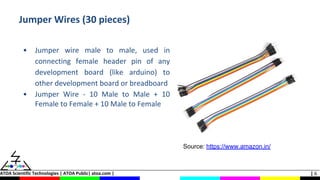 ATOA Scientific Technologies | ATOA Public| atoa.com | | 6
Jumper Wires (30 pieces)
• Jumper wire male to male, used in
connecting female header pin of any
development board (like arduino) to
other development board or breadboard
• Jumper Wire - 10 Male to Male + 10
Female to Female + 10 Male to Female
Source: https://www.amazon.in/
 