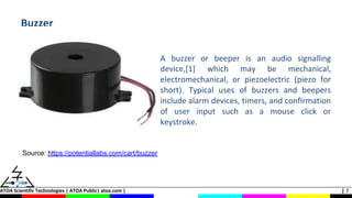 ATOA Scientific Technologies | ATOA Public| atoa.com | | 7
Buzzer
A buzzer or beeper is an audio signalling
device,[1] which may be mechanical,
electromechanical, or piezoelectric (piezo for
short). Typical uses of buzzers and beepers
include alarm devices, timers, and confirmation
of user input such as a mouse click or
keystroke.
Source: https://potentiallabs.com/cart/buzzer
 