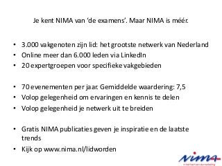 Je kent NIMA van ‘de examens’. Maar NIMA is méér.
• 3.000 vakgenoten zijn lid: het grootste netwerk van Nederland
• Online meer dan 6.000 leden via LinkedIn
• 20 expertgroepen voor specifieke vakgebieden
• 70 evenementen per jaar. Gemiddelde waardering: 7,5
• Volop gelegenheid om ervaringen en kennis te delen
• Volop gelegenheid je netwerk uit te breiden
• Gratis NIMA publicaties geven je inspiratie en de laatste
trends
• Kijk op www.nima.nl/lidworden
 