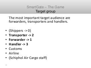 13
Schiphol SmartGate Cargo
The most important target audience are
forwarders, transporters and handlers.
• (Shippers -> 0...
