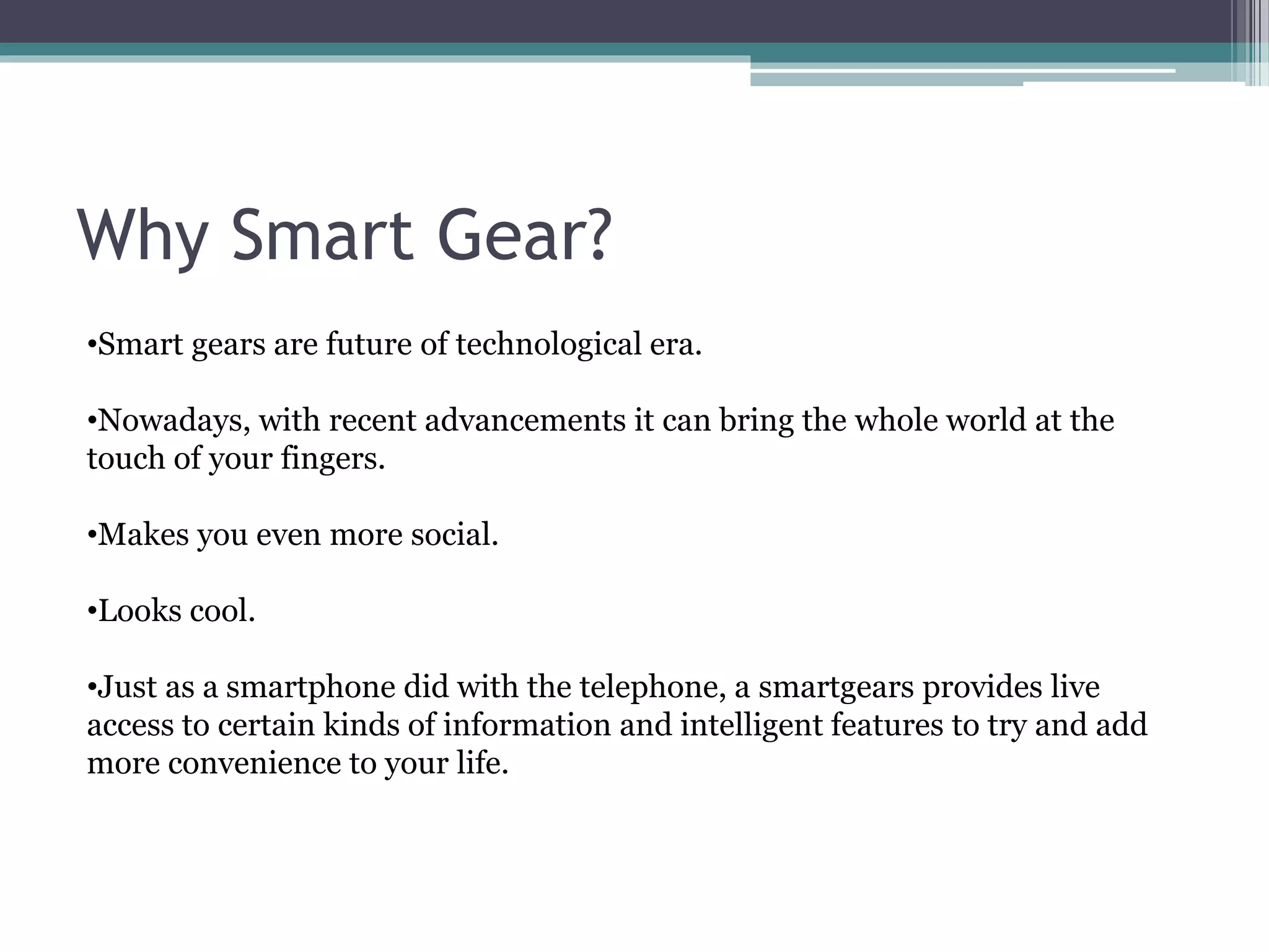 Why Smart Gear?
•Smart gears are future of technological era.
•Nowadays, with recent advancements it can bring the whole world at the
touch of your fingers.
•Makes you even more social.
•Looks cool.
•Just as a smartphone did with the telephone, a smartgears provides live
access to certain kinds of information and intelligent features to try and add
more convenience to your life.
 
