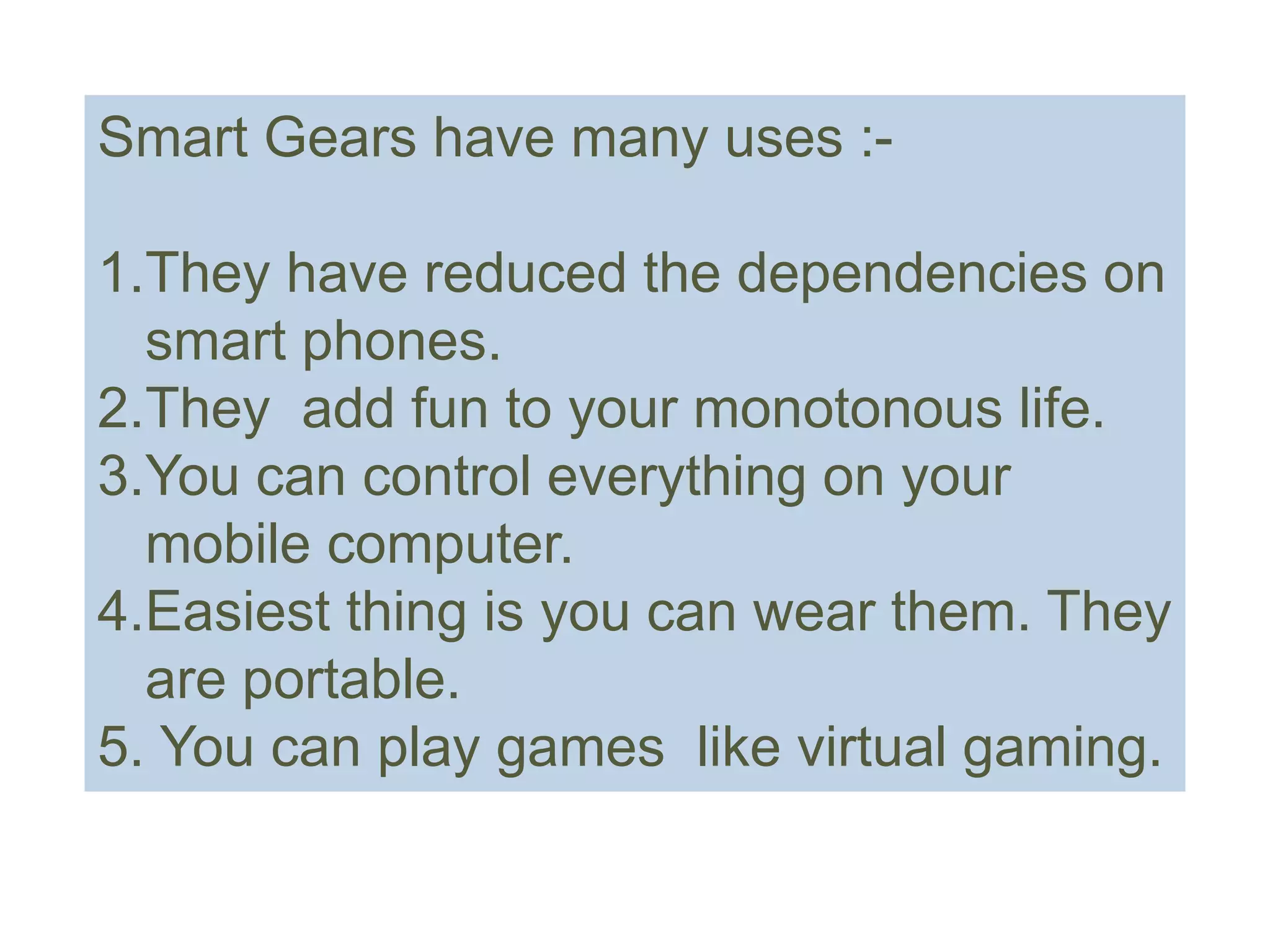 Smart Gears have many uses :-
1.They have reduced the dependencies on
smart phones.
2.They add fun to your monotonous life.
3.You can control everything on your
mobile computer.
4.Easiest thing is you can wear them. They
are portable.
5. You can play games like virtual gaming.
 