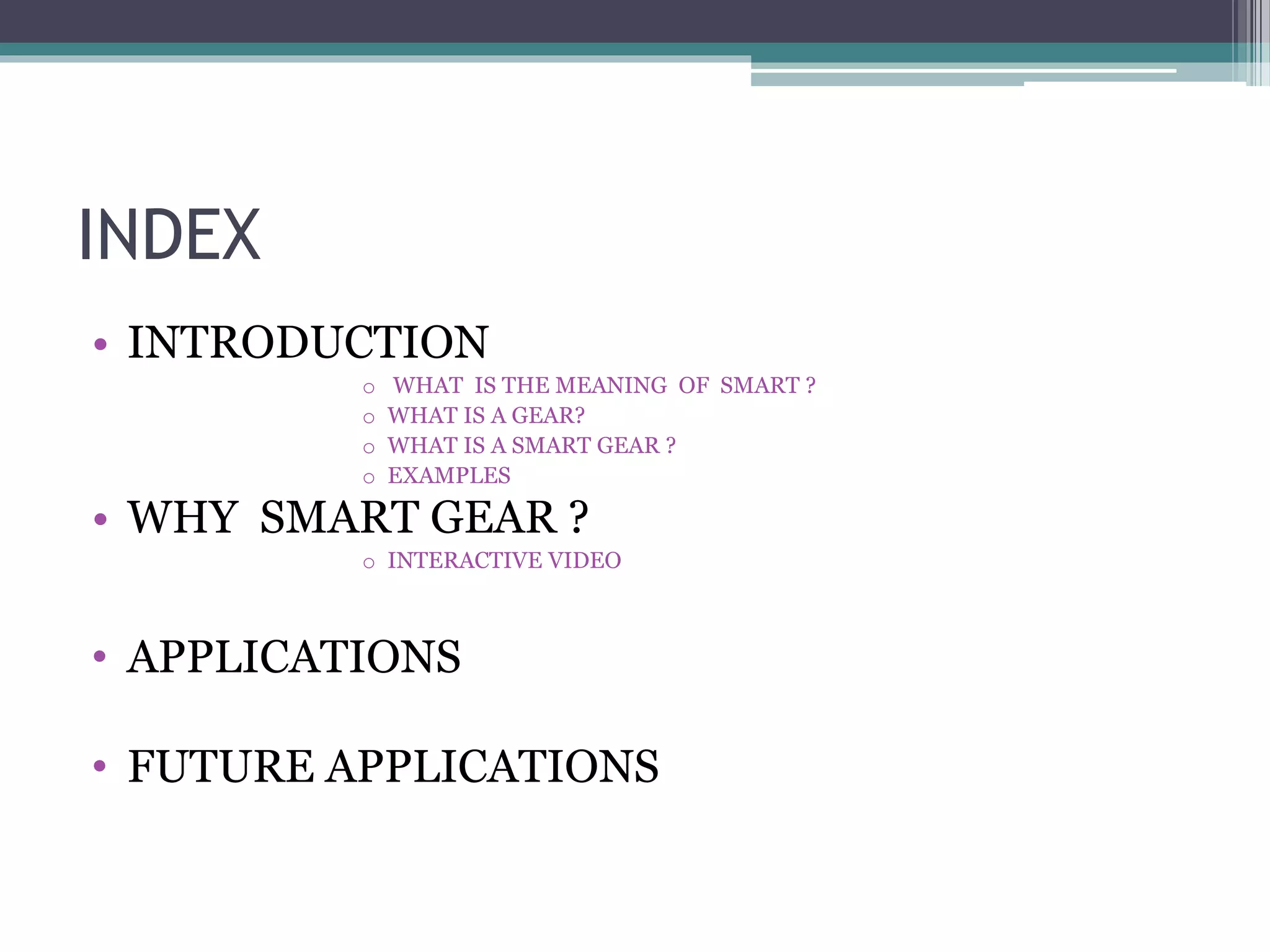 INDEX
• INTRODUCTION
o WHAT IS THE MEANING OF SMART ?
o WHAT IS A GEAR?
o WHAT IS A SMART GEAR ?
o EXAMPLES
• WHY SMART GEAR ?
o INTERACTIVE VIDEO
• APPLICATIONS
• FUTURE APPLICATIONS
 