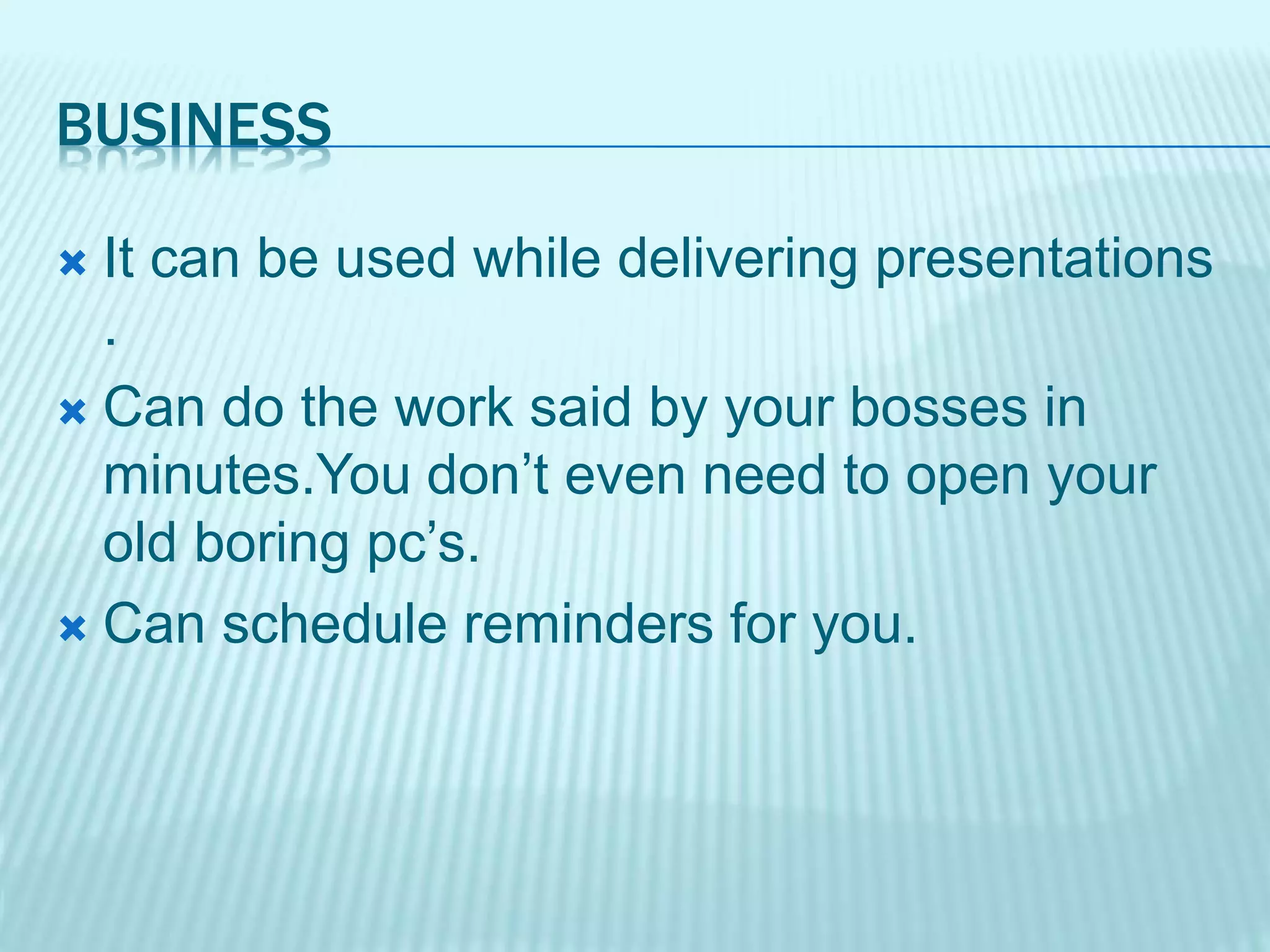 BUSINESS
 It can be used while delivering presentations
.
 Can do the work said by your bosses in
minutes.You don’t even need to open your
old boring pc’s.
 Can schedule reminders for you.
 