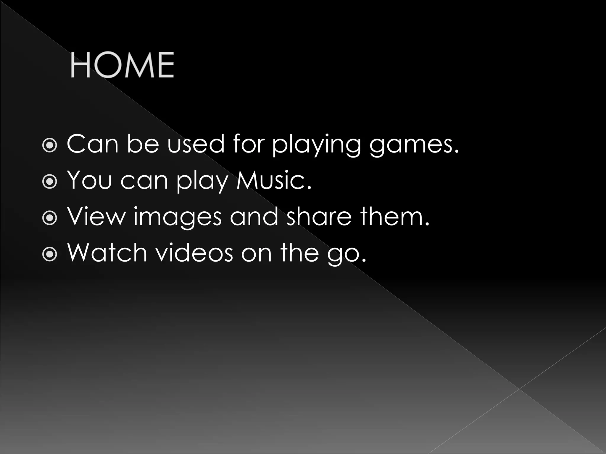  Can be used for playing games.
 You can play Music.
 View images and share them.
 Watch videos on the go.
 