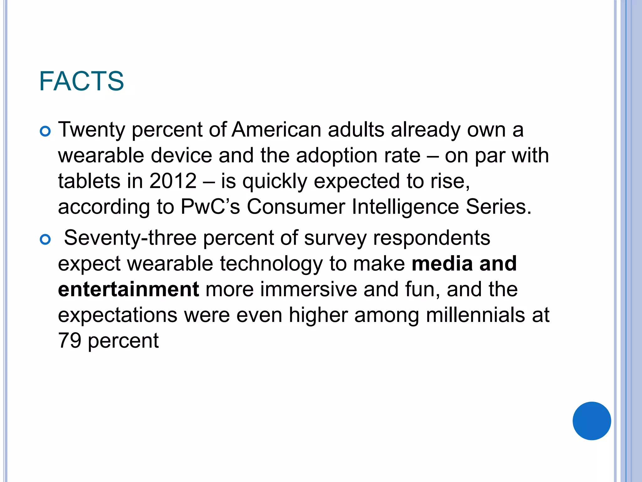 FACTS
 Twenty percent of American adults already own a
wearable device and the adoption rate – on par with
tablets in 2012 – is quickly expected to rise,
according to PwC’s Consumer Intelligence Series.
 Seventy-three percent of survey respondents
expect wearable technology to make media and
entertainment more immersive and fun, and the
expectations were even higher among millennials at
79 percent
 