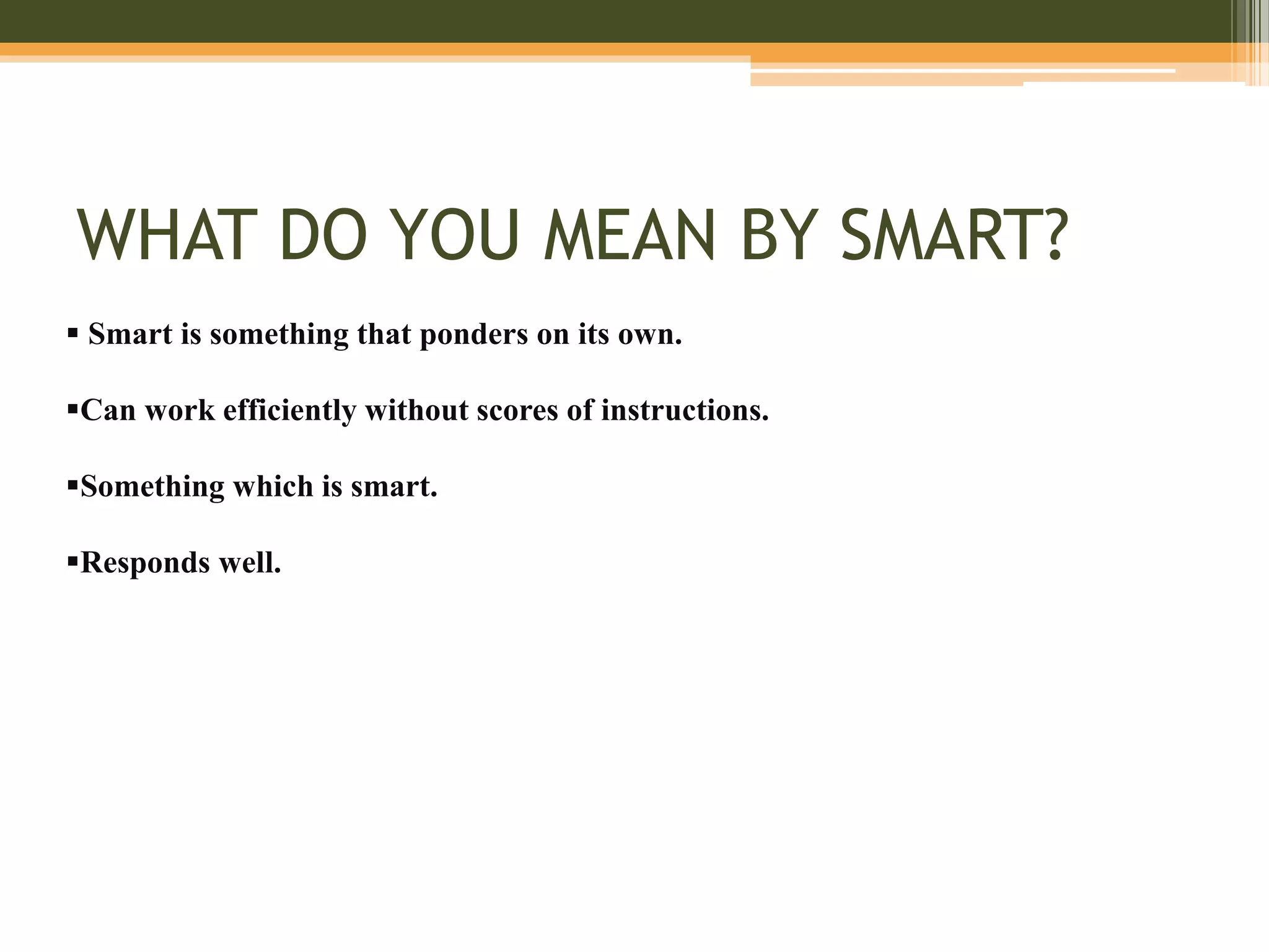 WHAT DO YOU MEAN BY SMART?
 Smart is something that ponders on its own.
Can work efficiently without scores of instructions.
Something which is smart.
Responds well.
 