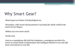 Why Smart Gear?
•Smart gears are future of technological era.
•Nowadays, with recent advancements it can bring the whole world at the
touch of your fingers.
•Makes you even more social.
•Looks cool.
•Just as a smartphone did with the telephone, a smartgears provides live
access to certain kinds of information and intelligent features to try and add
more convenience to your life.
 