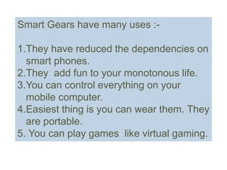 Smart Gears have many uses :-
1.They have reduced the dependencies on
smart phones.
2.They add fun to your monotonous life.
3.You can control everything on your
mobile computer.
4.Easiest thing is you can wear them. They
are portable.
5. You can play games like virtual gaming.
 