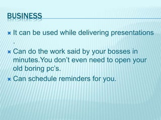 BUSINESS
 It can be used while delivering presentations
.
 Can do the work said by your bosses in
minutes.You don’t even need to open your
old boring pc’s.
 Can schedule reminders for you.
 