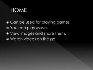  Can be used for playing games.
 You can play Music.
 View images and share them.
 Watch videos on the go.
 