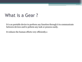 What is a Gear ?
It is an portable device to perform any function through it to communicate
between devices and to peform any task or process easily.
It reduces the human efforts very efficiently.s
 