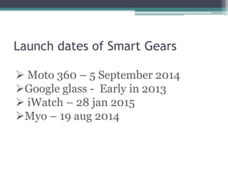 Launch dates of Smart Gears
 Moto 360 – 5 September 2014
Google glass - Early in 2013
 iWatch – 28 jan 2015
Myo – 19 aug 2014
 