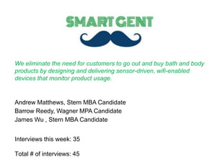 Andrew Matthews, Stern MBA Candidate
Barrow Reedy, Wagner MPA Candidate
James Wu , Stern MBA Candidate
We eliminate the need for customers to go out and buy bath and body
products by designing and delivering sensor-driven, wifi-enabled
devices that monitor product usage.
Interviews this week: 35
Total # of interviews: 45
 