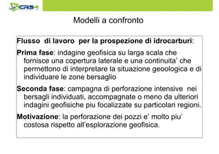 Modelli a confronto 
Flusso di lavoro per la prospezione di idrocarburi: 
Prima fase: indagine geofisica su larga scala che 
fornisce una copertura laterale e una continuita’ che 
permettono di interpretare la situazione geoologica e di 
individuare le zone bersaglio 
Seconda fase: campagna di perforazione intensive nei 
bersagli individuati, accompagnate o meno da ulteriori 
indagini geofisiche piu focalizzate su particolari regioni. 
Motivazione: la perforazione dei pozzi e’ molto piu’ 
costosa rispetto all’esplorazione geofisica. 
 