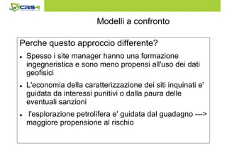 Modelli a confronto 
Perche questo approccio differente? 
 Spesso i site manager hanno una formazione 
ingegneristica e sono meno propensi all'uso dei dati 
geofisici 
 L'economia della caratterizzazione dei siti inquinati e' 
guidata da interessi punitivi o dalla paura delle 
eventuali sanzioni 
 l'esplorazione petrolifera e' guidata dal guadagno --- 
maggiore propensione al rischio 
 